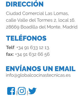 DIRECCIÓN TELÉFONOS ENVÍANOS UN EMAIL Ciudad Comercial Las Lomas, calle Valle del Tormes 2, local 16. 28669 Boadilla del Monte, Madrid. Telf: +34 91 633 12 13. fax: +34 91 632 66 56 info@globalcocinastecnicas.es