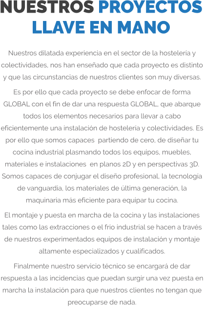 NUESTROS PROYECTOS LLAVE EN MANO Nuestros dilatada experiencia en el sector de la hostelería y colectividades, nos han enseñado que cada proyecto es distinto y que las circunstancias de nuestros clientes son muy diversas. Es por ello que cada proyecto se debe enfocar de forma GLOBAL con el fin de dar una respuesta GLOBAL, que abarque todos los elementos necesarios para llevar a cabo eficientemente una instalación de hostelería y colectividades. Es por ello que somos capaces  partiendo de cero, de diseñar tu cocina industrial plasmando todos los equipos, muebles, materiales e instalaciones  en planos 2D y en perspectivas 3D. Somos capaces de conjugar el diseño profesional, la tecnología de vanguardia, los materiales de última generación, la maquinaria más eficiente para equipar tu cocina. El montaje y puesta en marcha de la cocina y las instalaciones tales como las extracciones o el frio industrial se hacen a través de nuestros experimentados equipos de instalación y montaje altamente especializados y cualificados. Finalmente nuestro servicio técnico se encargará de dar respuesta a las incidencias que puedan surgir una vez puesta en marcha la instalación para que nuestros clientes no tengan que preocuparse de nada.